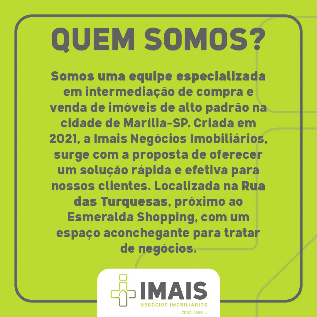 QUEM SOMOS? Somos uma equipe especializada em intermediação de compra e venda de imóveis de alto padrão na cidade de Marília-SP. Criada em 2021, a Imais Negócios Imobiliários, surge com a proposta de oferecer um solução rápida e efetiva para nossos clientes. Localizada na Rua das Turquesas. próximo ao Esmeralda Shopping, com um espaço aconchegante para tratar de negócios.